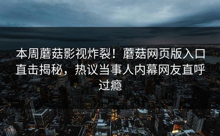 本周蘑菇影视炸裂！蘑菇网页版入口直击揭秘，热议当事人内幕网友直呼过瘾