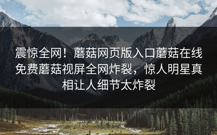 震惊全网！蘑菇网页版入口蘑菇在线免费蘑菇视屏全网炸裂，惊人明星真相让人细节太炸裂