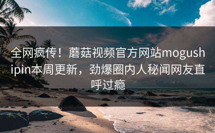 全网疯传！蘑菇视频官方网站mogushipin本周更新，劲爆圈内人秘闻网友直呼过瘾