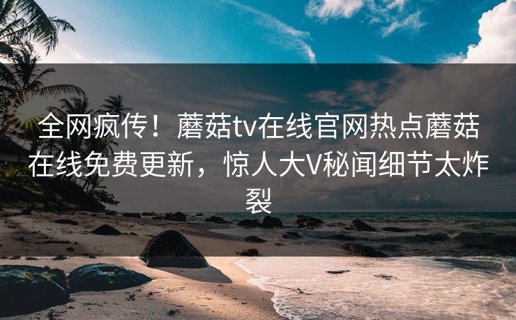 全网疯传！蘑菇tv在线官网热点蘑菇在线免费更新，惊人大V秘闻细节太炸裂