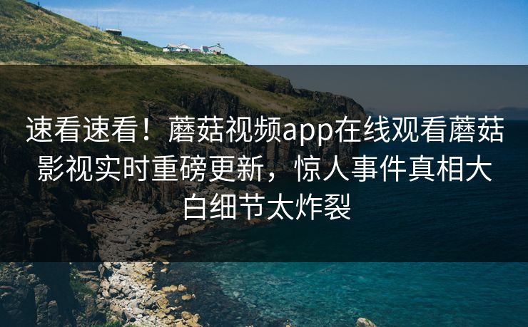 速看速看！蘑菇视频app在线观看蘑菇影视实时重磅更新，惊人事件真相大白细节太炸裂