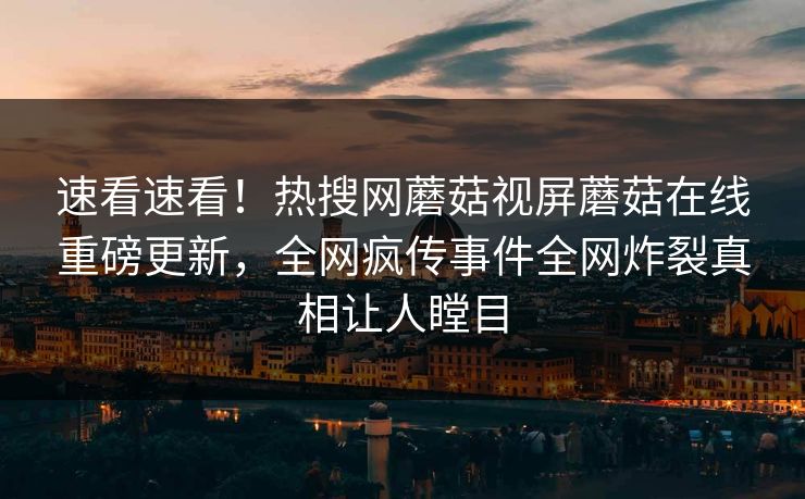速看速看！热搜网蘑菇视屏蘑菇在线重磅更新，全网疯传事件全网炸裂真相让人瞠目