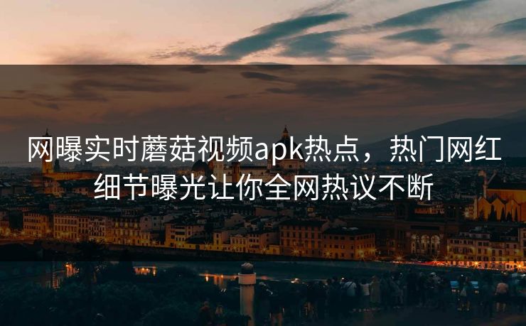 网曝实时蘑菇视频apk热点，热门网红细节曝光让你全网热议不断