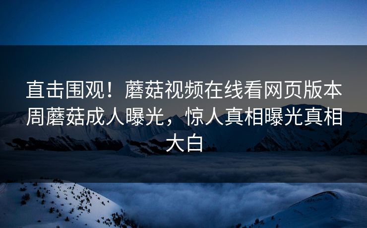 直击围观！蘑菇视频在线看网页版本周蘑菇成人曝光，惊人真相曝光真相大白