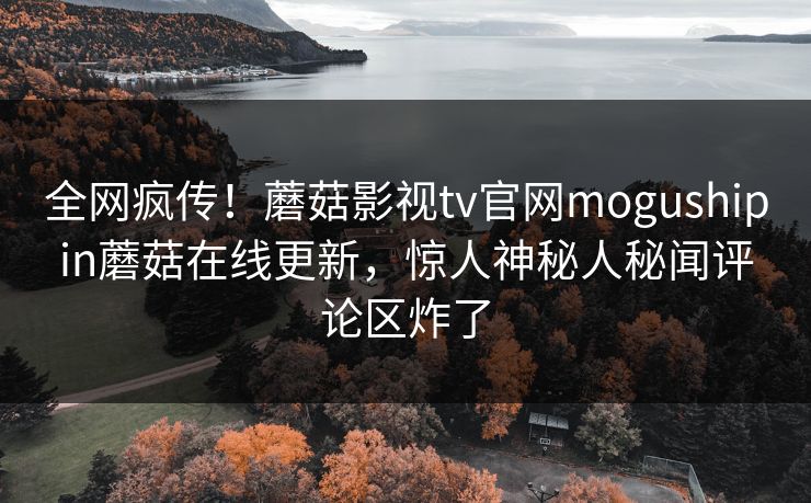 全网疯传！蘑菇影视tv官网mogushipin蘑菇在线更新，惊人神秘人秘闻评论区炸了
