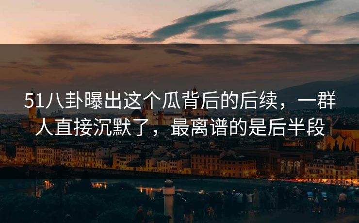 51八卦曝出这个瓜背后的后续，一群人直接沉默了，最离谱的是后半段