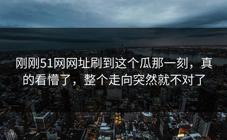 刚刚51网网址刷到这个瓜那一刻，真的看懵了，整个走向突然就不对了