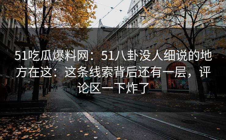 51吃瓜爆料网：51八卦没人细说的地方在这：这条线索背后还有一层，评论区一下炸了